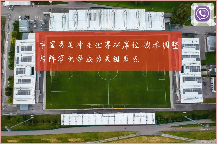 中国男足冲击世界杯席位 战术调整与阵容竞争成为关键看点