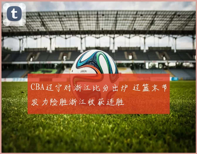 CBA辽宁对浙江比分出炉 辽篮末节发力险胜浙江收获连胜