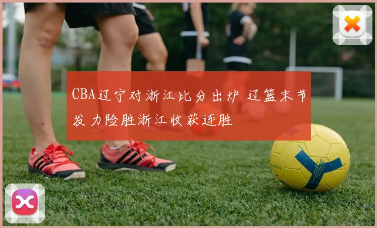 CBA辽宁对浙江比分出炉 辽篮末节发力险胜浙江收获连胜