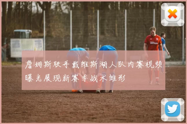 詹姆斯联手戴维斯湖人队内赛视频曝光展现新赛季战术雏形