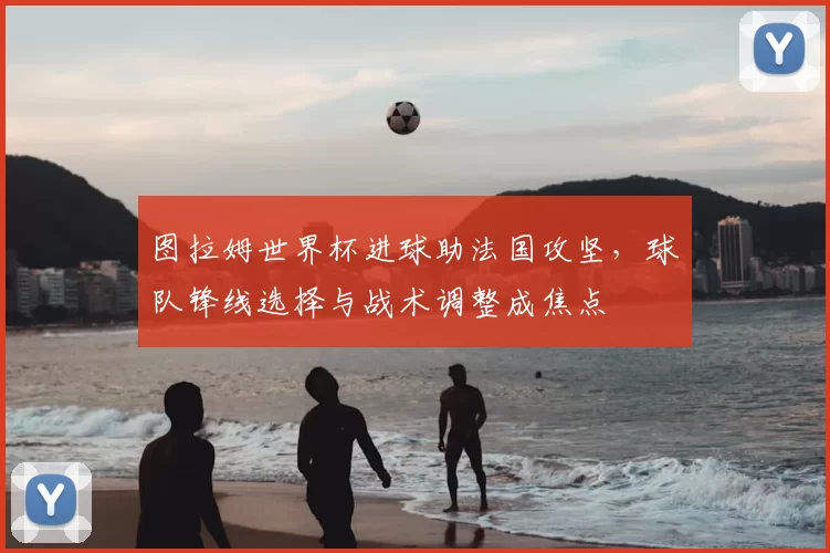 图拉姆世界杯进球助法国攻坚，球队锋线选择与战术调整成焦点