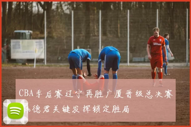 CBA季后赛辽宁再胜广厦晋级总决赛 韩德君关键发挥锁定胜局