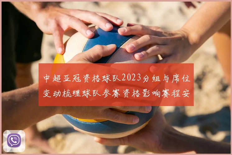 中超亚冠资格球队2023分组与席位变动梳理球队参赛资格影响赛程安排