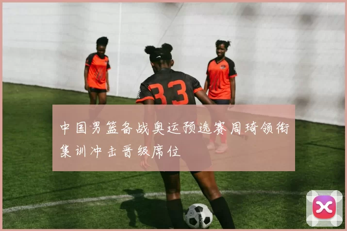 中国男篮备战奥运预选赛周琦领衔集训冲击晋级席位