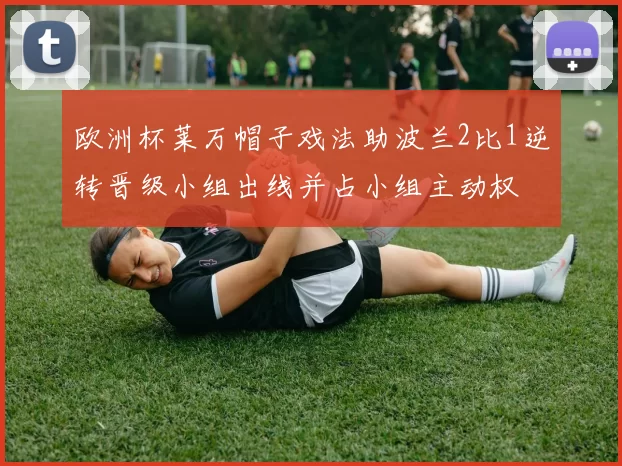 欧洲杯莱万帽子戏法助波兰2比1逆转晋级小组出线并占小组主动权