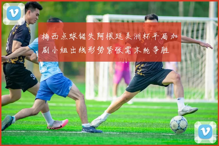 梅西点球错失阿根廷美洲杯平局加剧小组出线形势紧张需末轮争胜