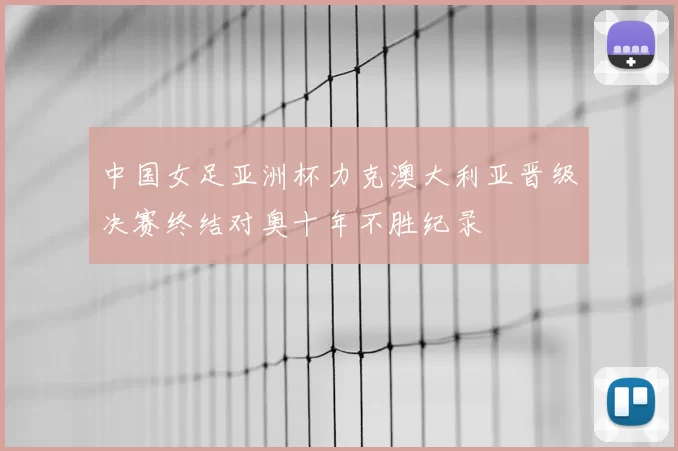 中国女足亚洲杯力克澳大利亚晋级决赛终结对奥十年不胜纪录