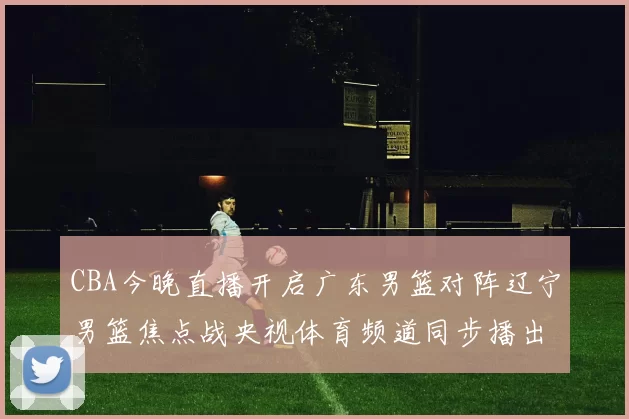CBA今晚直播开启广东男篮对阵辽宁男篮焦点战央视体育频道同步播出