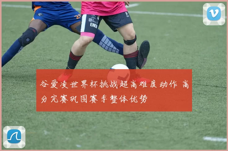 谷爱凌世界杯挑战超高难度动作 高分完赛巩固赛季整体优势