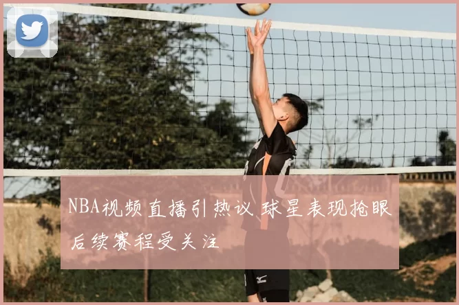 NBA视频直播引热议 球星表现抢眼后续赛程受关注
