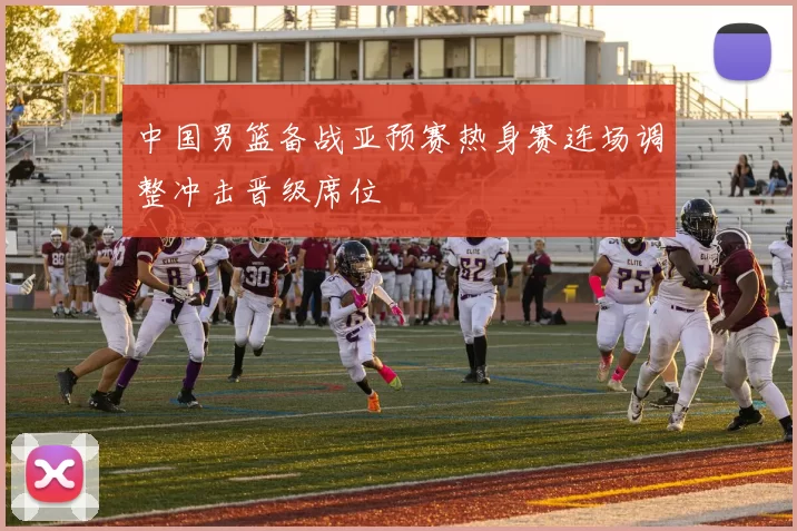 中国男篮备战亚预赛热身赛连场调整冲击晋级席位