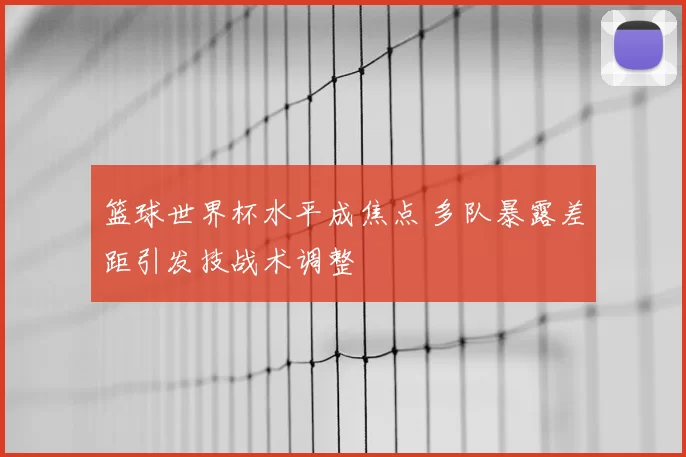 篮球世界杯水平成焦点 多队暴露差距引发技战术调整