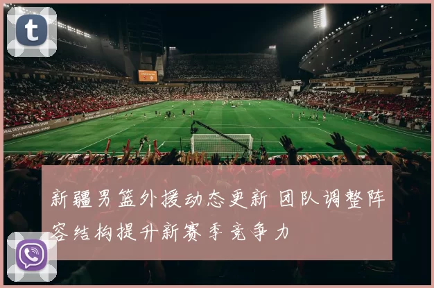 新疆男篮外援动态更新 团队调整阵容结构提升新赛季竞争力