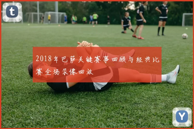 2018年巴萨关键赛事回顾与经典比赛全场录像回放