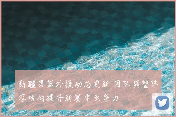 新疆男篮外援动态更新 团队调整阵容结构提升新赛季竞争力