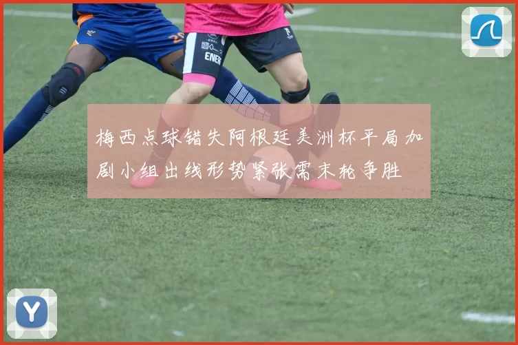 梅西点球错失阿根廷美洲杯平局加剧小组出线形势紧张需末轮争胜