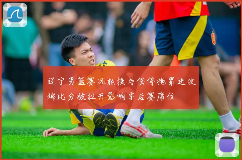 辽宁男篮赛况轮换与伤停拖累进攻端比分被拉开影响季后赛席位