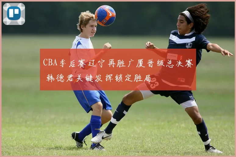 CBA季后赛辽宁再胜广厦晋级总决赛 韩德君关键发挥锁定胜局