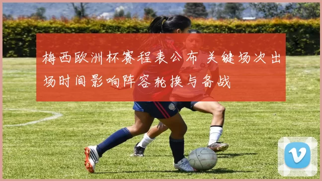 梅西欧洲杯赛程表公布 关键场次出场时间影响阵容轮换与备战