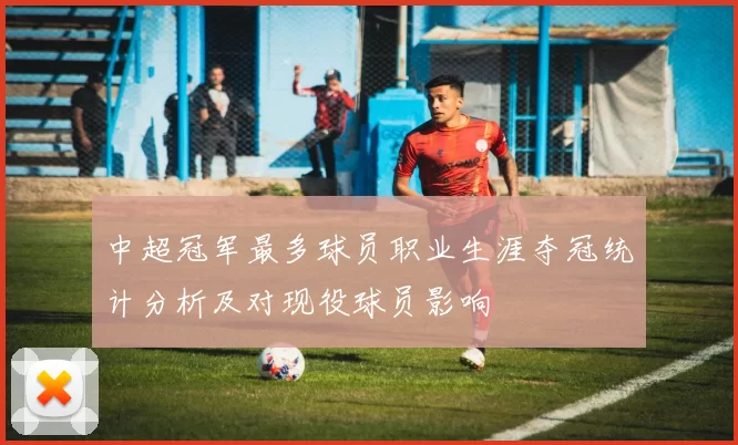 中超冠军最多球员职业生涯夺冠统计分析及对现役球员影响
