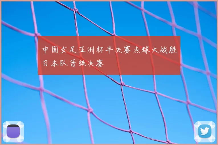 中国女足亚洲杯半决赛点球大战胜日本队晋级决赛