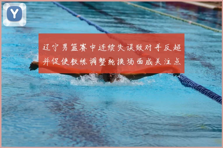 辽宁男篮赛中连续失误致对手反超并促使教练调整轮换场面成关注点