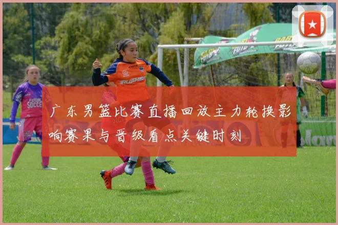 广东男篮比赛直播回放主力轮换影响赛果与晋级看点关键时刻