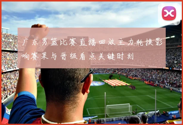 广东男篮比赛直播回放主力轮换影响赛果与晋级看点关键时刻