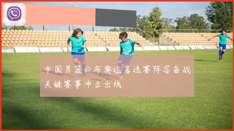 中国男篮公布奥运落选赛阵容备战关键赛事冲击出线