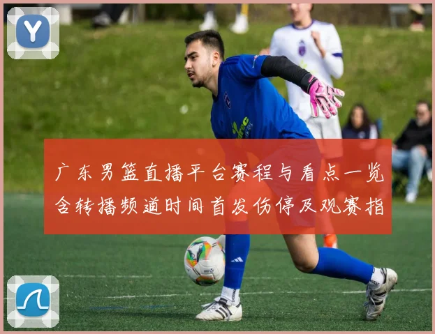 广东男篮直播平台赛程与看点一览含转播频道时间首发伤停及观赛指南